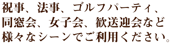 祝事、法事、ゴルフパーティ、同窓会、女子会、歓送迎会など　様々なシーンでご利用ください。